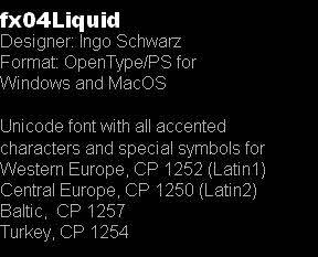 fx04Liquid
Designer: Ingo Schwarz
Format: OpenType/PS for
Windows and MacOS

Unicode font with all accented 
characters and special symbols for
Western Europe, CP 1252 (Latin1)
Central Europe, CP 1250 (Latin2)
Baltic,  CP 1257
Turkey, CP 1254 

